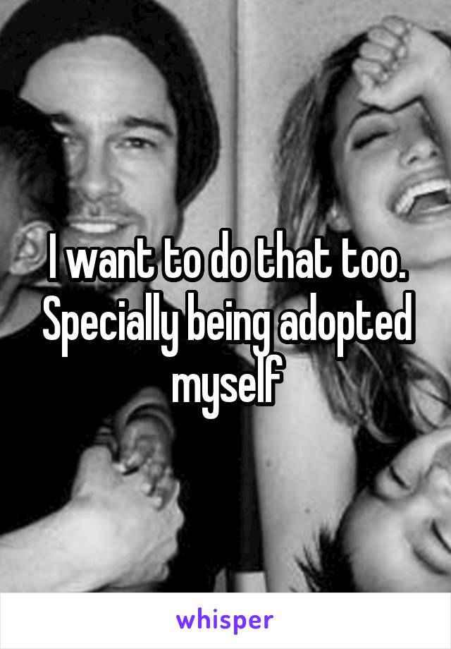 I want to do that too. Specially being adopted myself