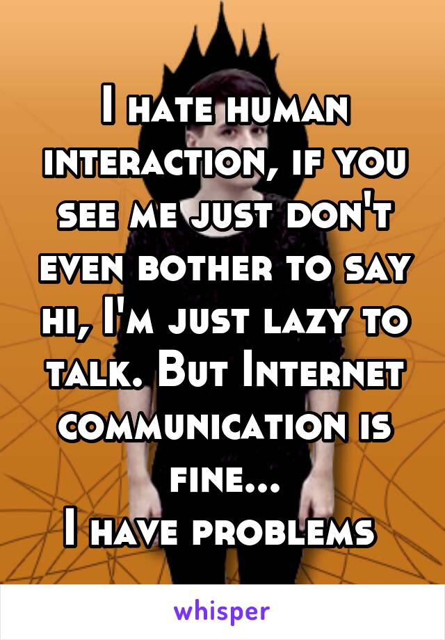 I hate human interaction, if you see me just don't even bother to say hi, I'm just lazy to talk. But Internet communication is fine...
I have problems 