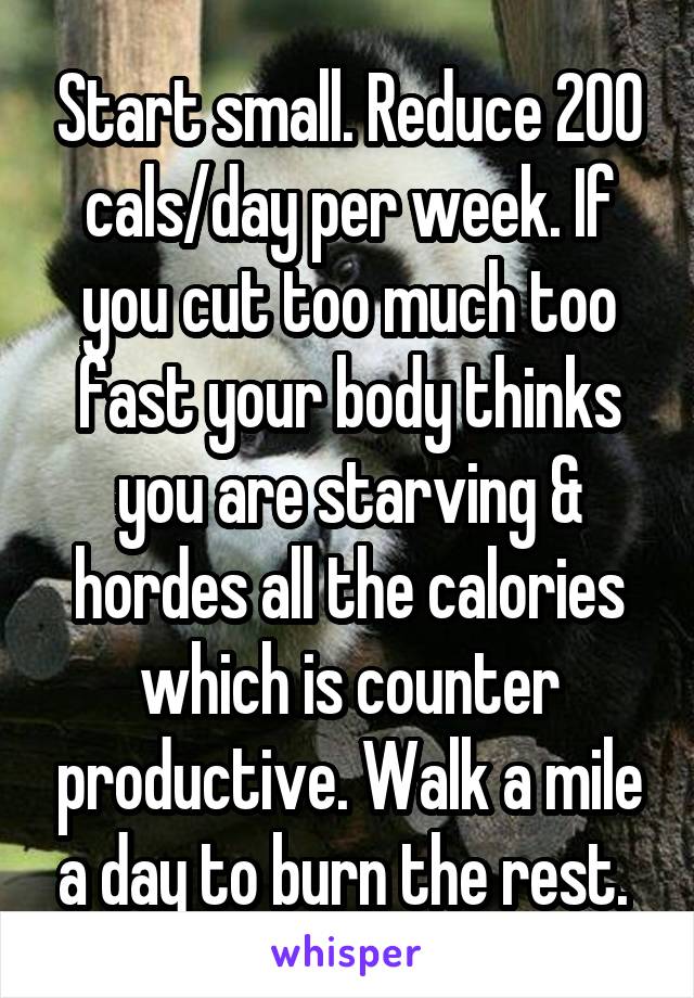 Start small. Reduce 200 cals/day per week. If you cut too much too fast your body thinks you are starving & hordes all the calories which is counter productive. Walk a mile a day to burn the rest. 