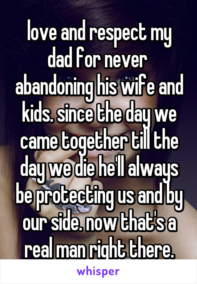 love and respect my dad for never  abandoning his wife and kids. since the day we came together till the day we die he'll always be protecting us and by our side. now that's a real man right there.