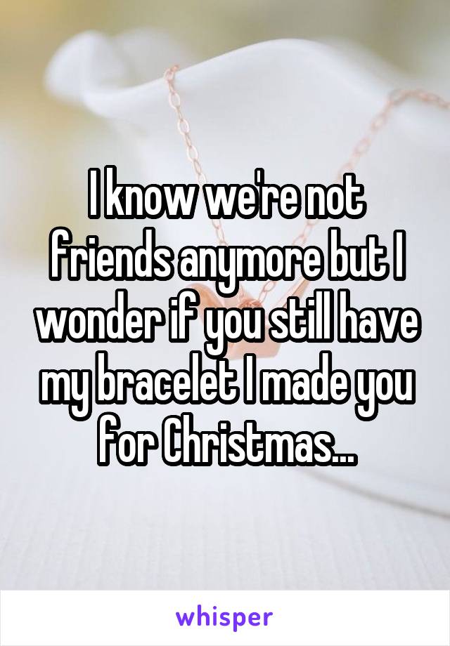 I know we're not friends anymore but I wonder if you still have my bracelet I made you for Christmas...