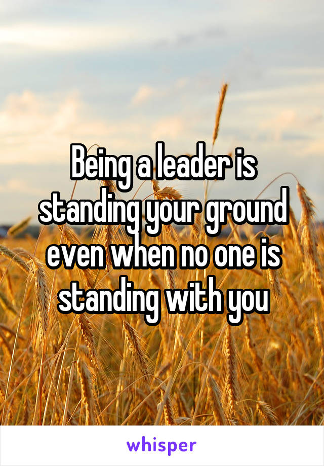 Being a leader is standing your ground even when no one is standing with you