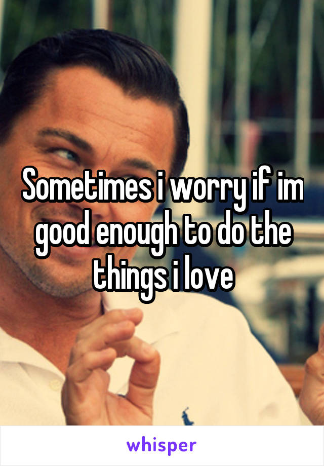 Sometimes i worry if im good enough to do the things i love