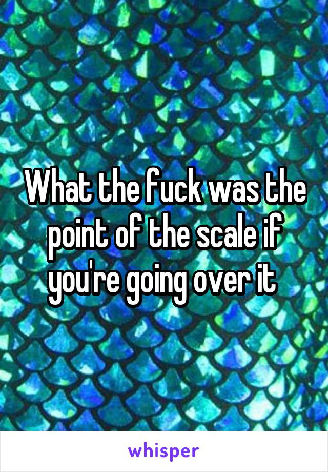 What the fuck was the point of the scale if you're going over it 