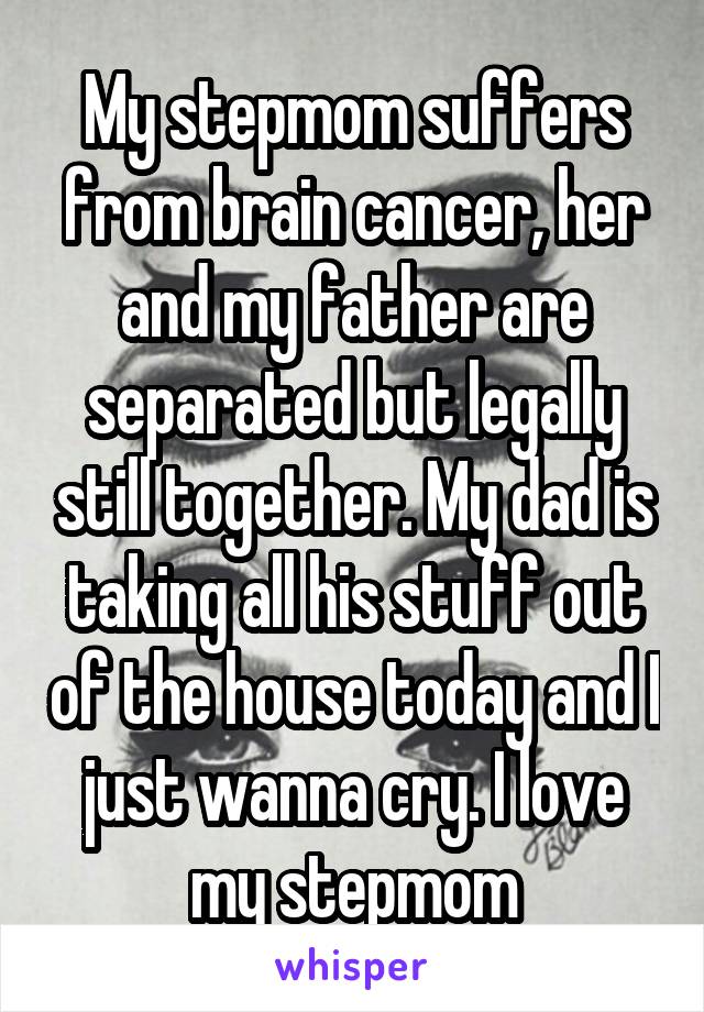 My stepmom suffers from brain cancer, her and my father are separated but legally still together. My dad is taking all his stuff out of the house today and I just wanna cry. I love my stepmom