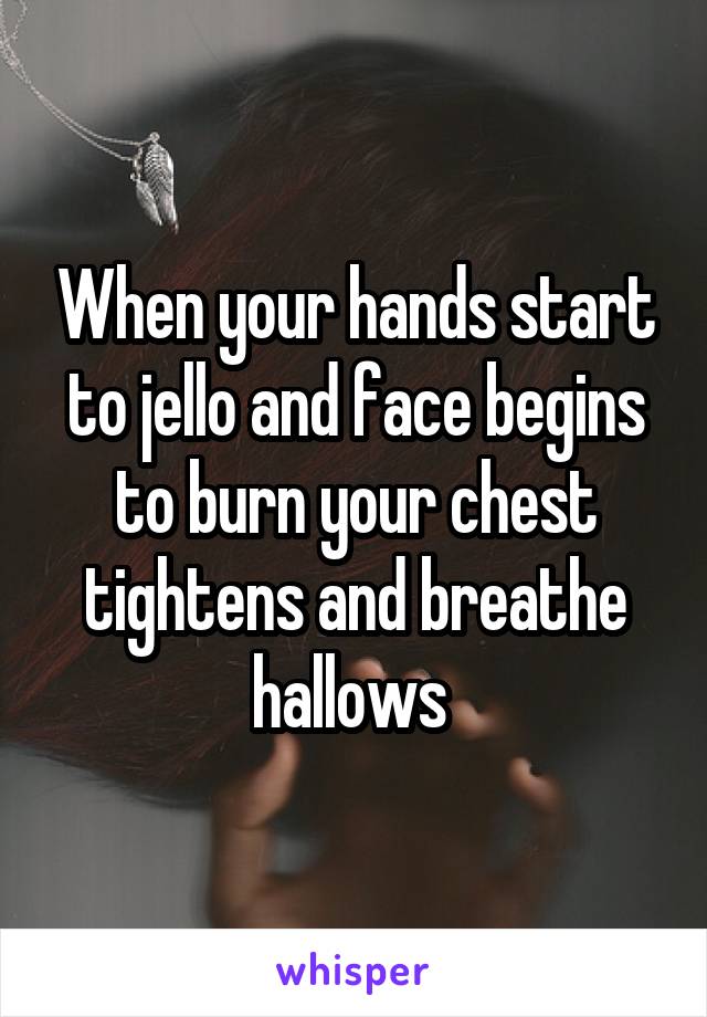 When your hands start to jello and face begins to burn your chest tightens and breathe hallows 