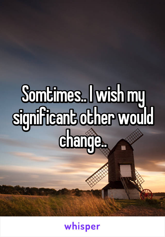 Somtimes.. I wish my significant other would change..