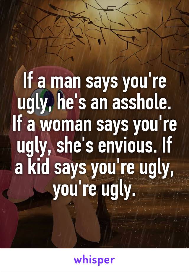 If a man says you're ugly, he's an asshole. If a woman says you're ugly, she's envious. If a kid says you're ugly, you're ugly.