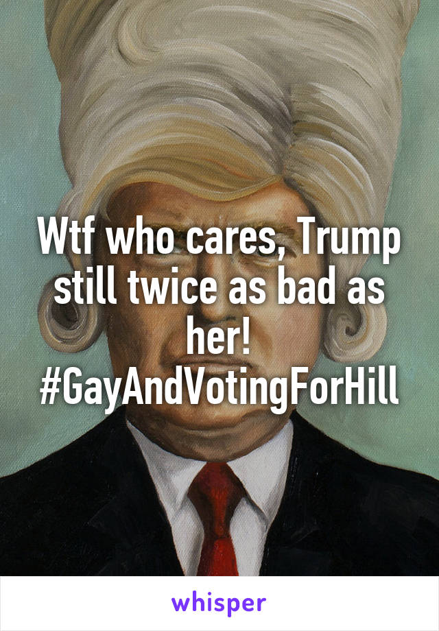 Wtf who cares, Trump still twice as bad as her! #GayAndVotingForHill
