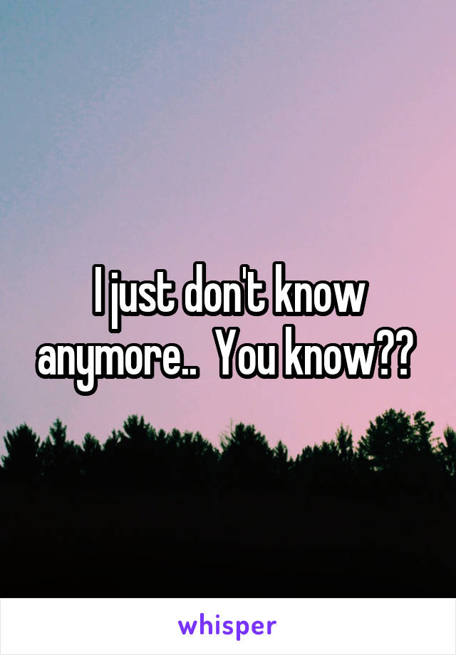 I just don't know anymore..  You know?? 