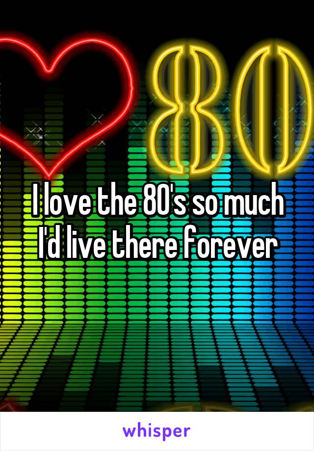 I love the 80's so much I'd live there forever