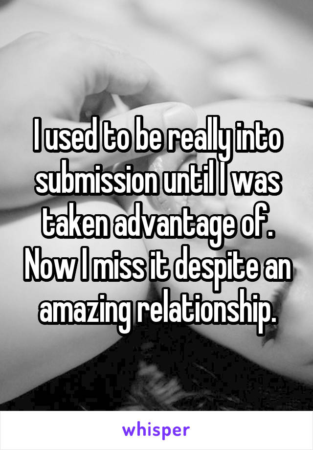 I used to be really into submission until I was taken advantage of. Now I miss it despite an amazing relationship.