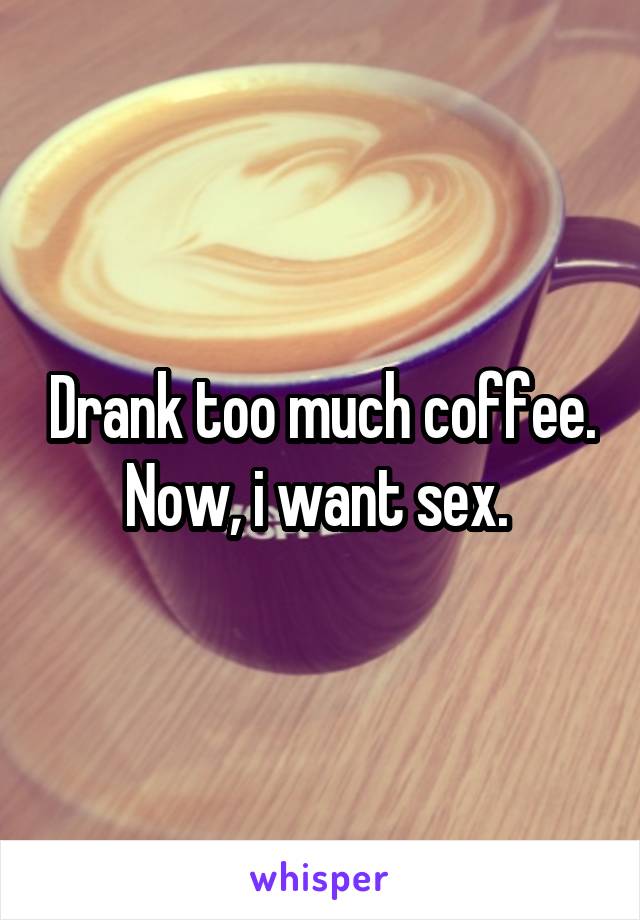 Drank too much coffee. Now, i want sex. 