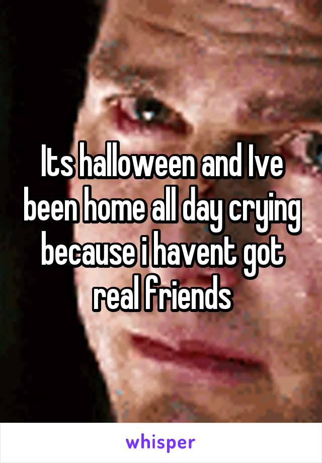 Its halloween and Ive been home all day crying because i havent got real friends
