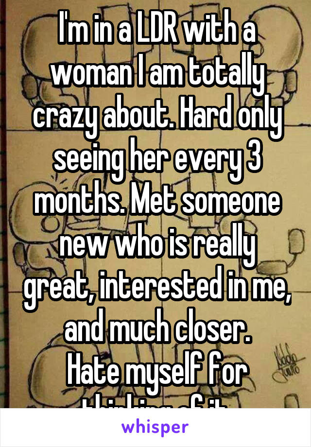 I'm in a LDR with a woman I am totally crazy about. Hard only seeing her every 3 months. Met someone new who is really great, interested in me, and much closer.
Hate myself for thinking of it.