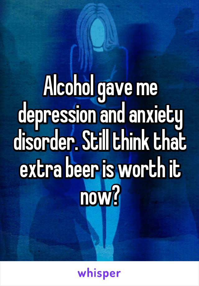 Alcohol gave me depression and anxiety disorder. Still think that extra beer is worth it now?