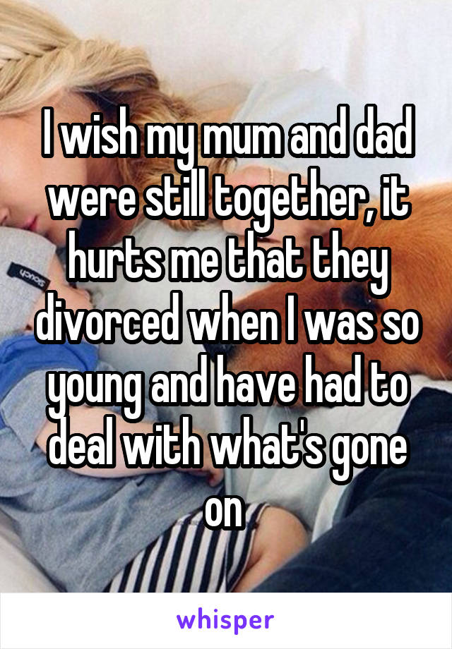 I wish my mum and dad were still together, it hurts me that they divorced when I was so young and have had to deal with what's gone on 