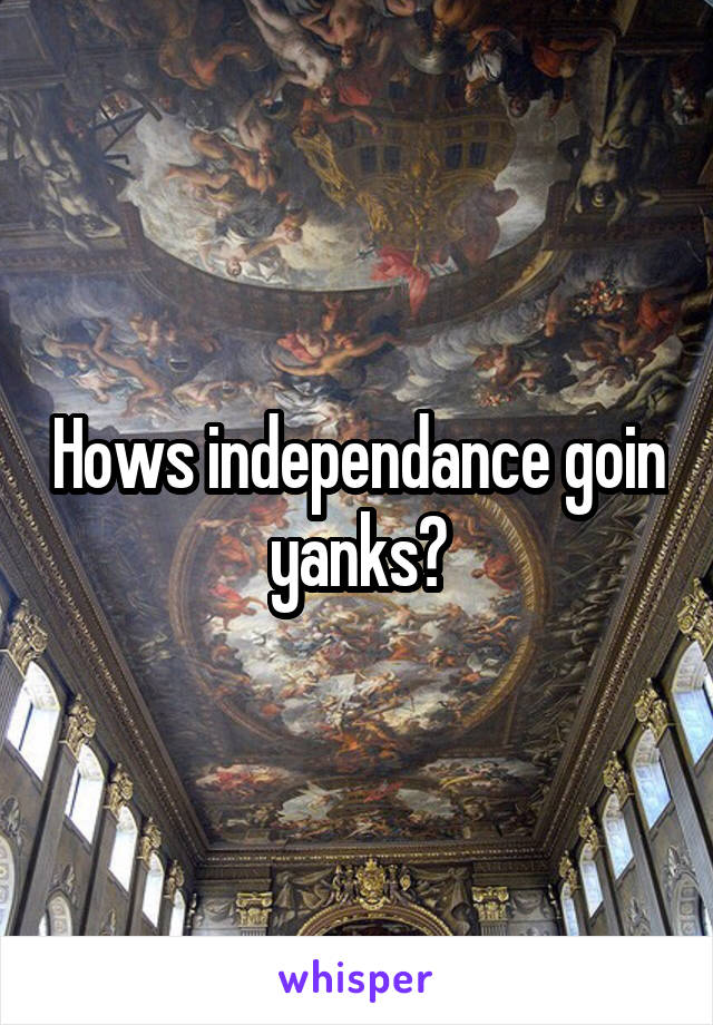 Hows independance goin yanks?