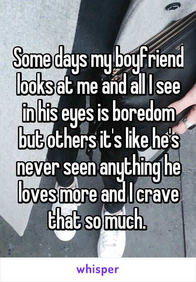 Some days my boyfriend looks at me and all I see in his eyes is boredom but others it's like he's never seen anything he loves more and I crave that so much. 