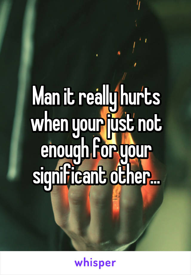 Man it really hurts when your just not enough for your significant other...