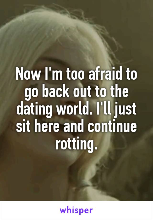 Now I'm too afraid to go back out to the dating world. I'll just sit here and continue rotting.