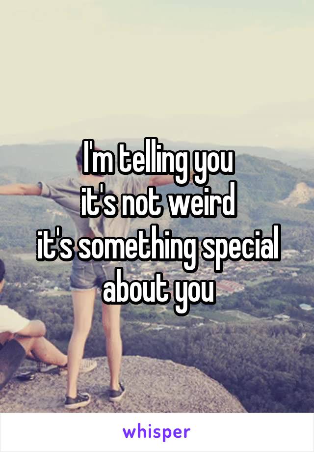 I'm telling you
it's not weird
it's something special about you