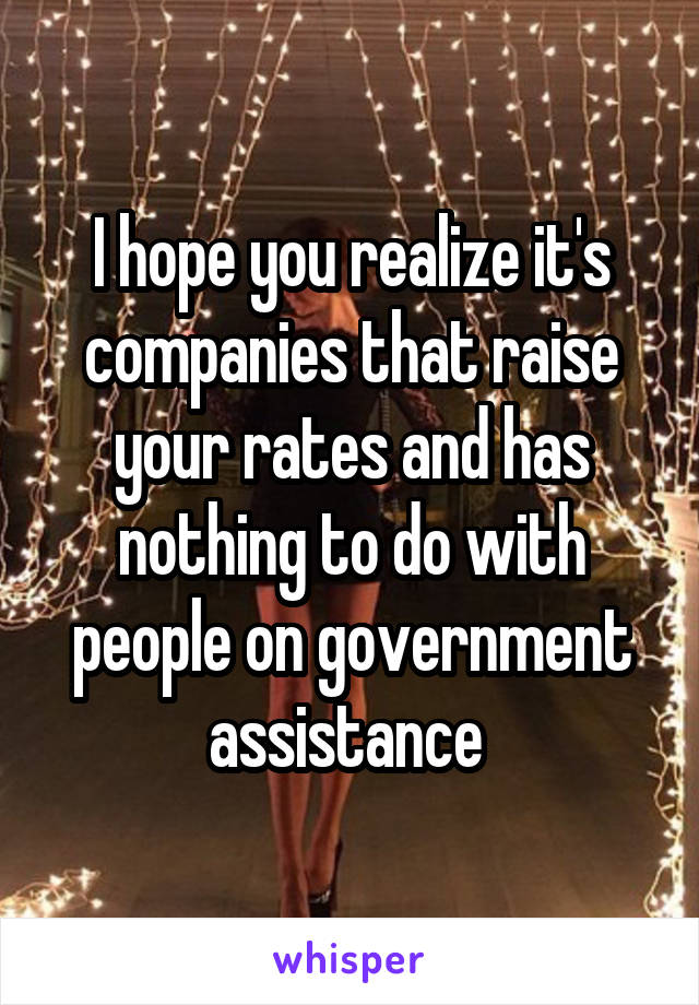 I hope you realize it's companies that raise your rates and has nothing to do with people on government assistance 