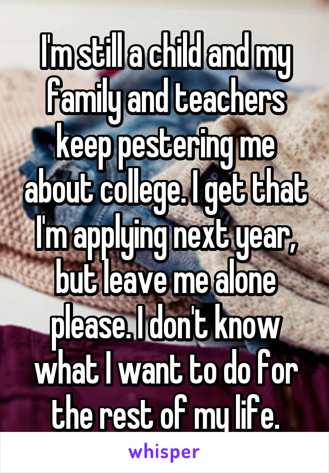 I'm still a child and my family and teachers keep pestering me about college. I get that I'm applying next year, but leave me alone please. I don't know what I want to do for the rest of my life.