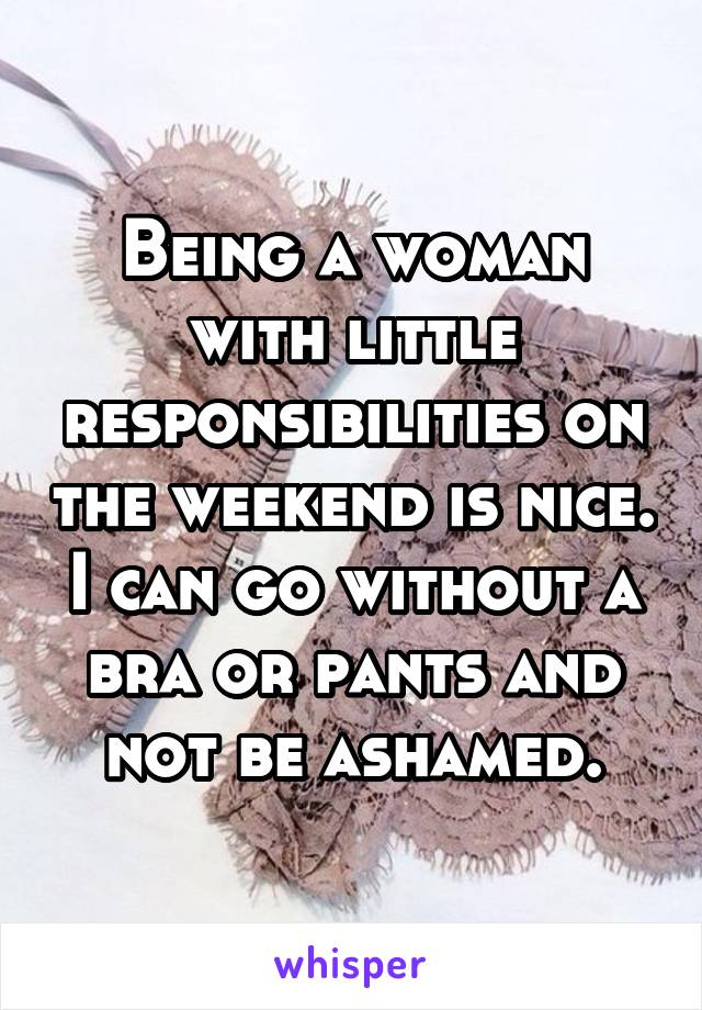 Being a woman with little responsibilities on the weekend is nice. I can go without a bra or pants and not be ashamed.