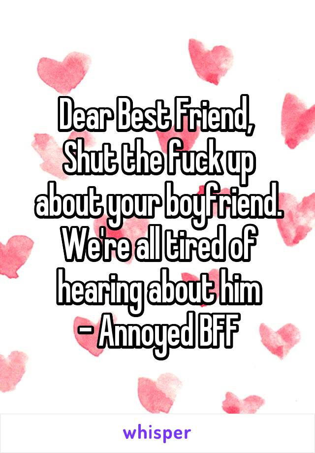 Dear Best Friend, 
Shut the fuck up about your boyfriend. We're all tired of hearing about him
- Annoyed BFF