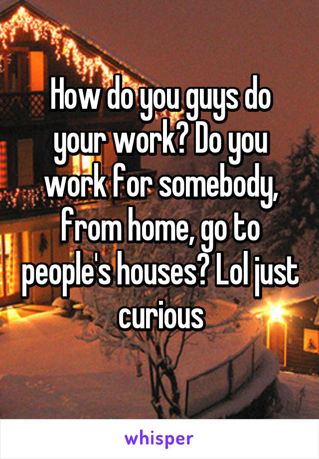 How do you guys do your work? Do you work for somebody, from home, go to people's houses? Lol just curious

