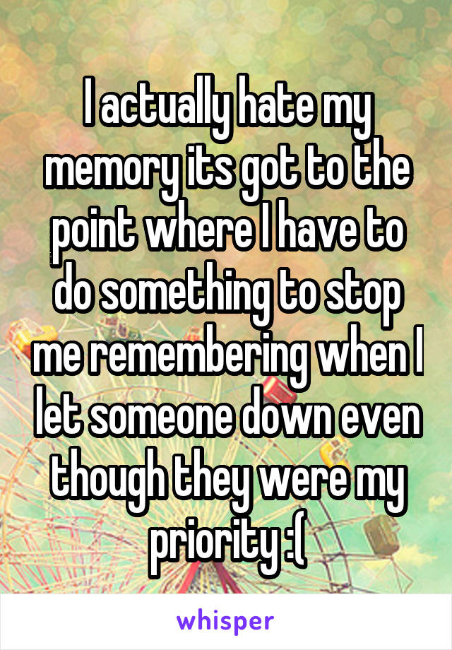 I actually hate my memory its got to the point where I have to do something to stop me remembering when I let someone down even though they were my priority :(