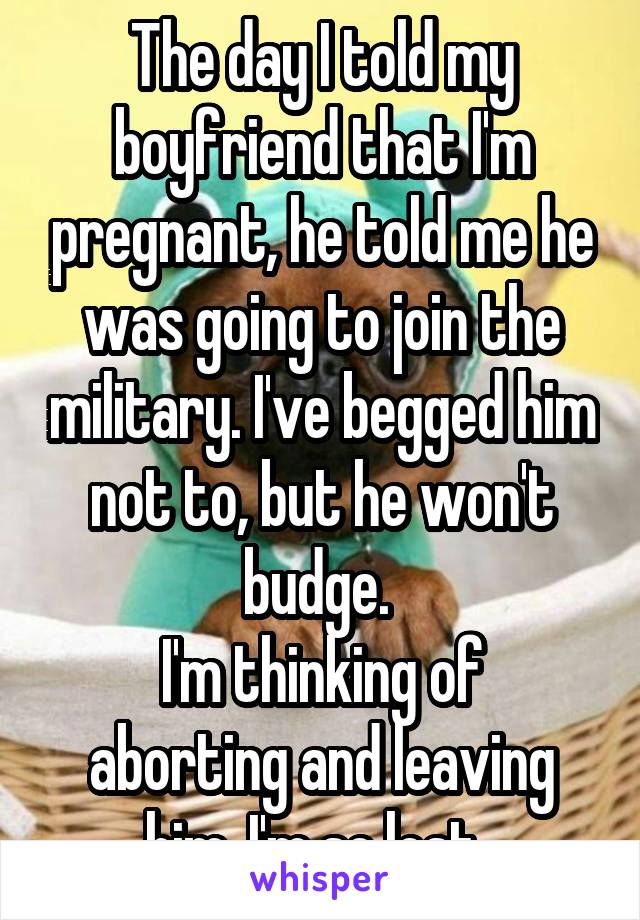 The day I told my boyfriend that I'm pregnant, he told me he was going to join the military. I've begged him not to, but he won't budge. 
I'm thinking of aborting and leaving him. I'm so lost. 