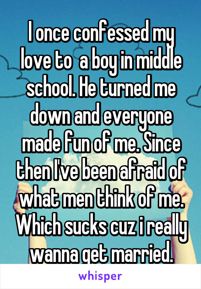 I once confessed my love to  a boy in middle school. He turned me down and everyone made fun of me. Since then I've been afraid of what men think of me. Which sucks cuz i really wanna get married.