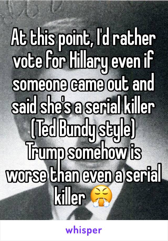 At this point, I'd rather vote for Hillary even if someone came out and said she's a serial killer (Ted Bundy style) 
Trump somehow is worse than even a serial killer 😤