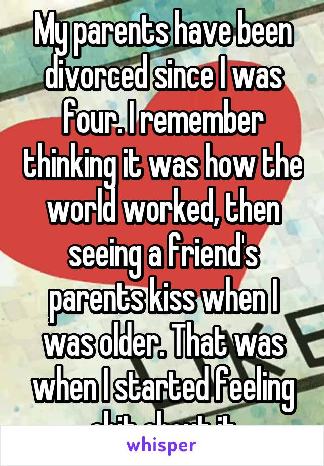 My parents have been divorced since I was four. I remember thinking it was how the world worked, then seeing a friend's parents kiss when I was older. That was when I started feeling shit about it