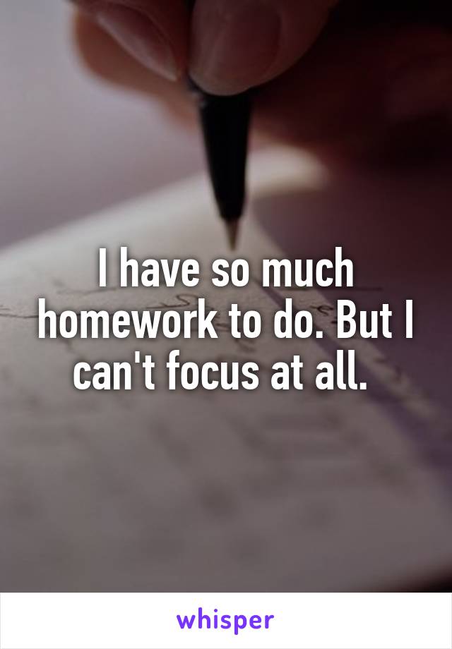 I have so much homework to do. But I can't focus at all. 