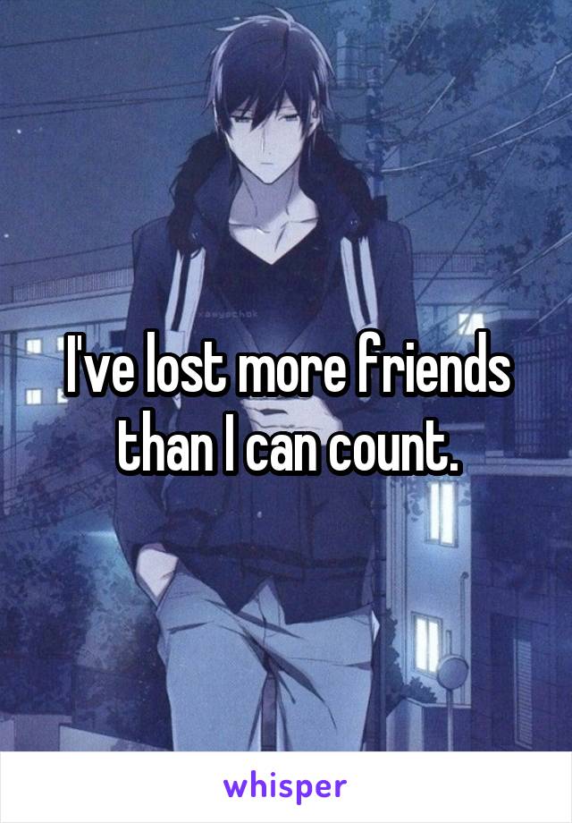 I've lost more friends than I can count.