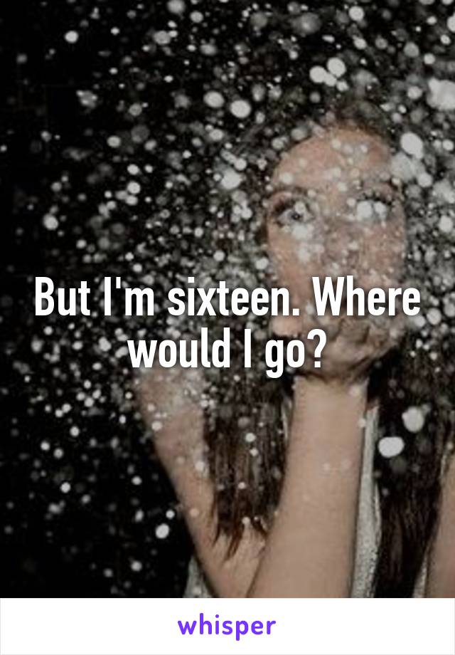 But I'm sixteen. Where would I go?
