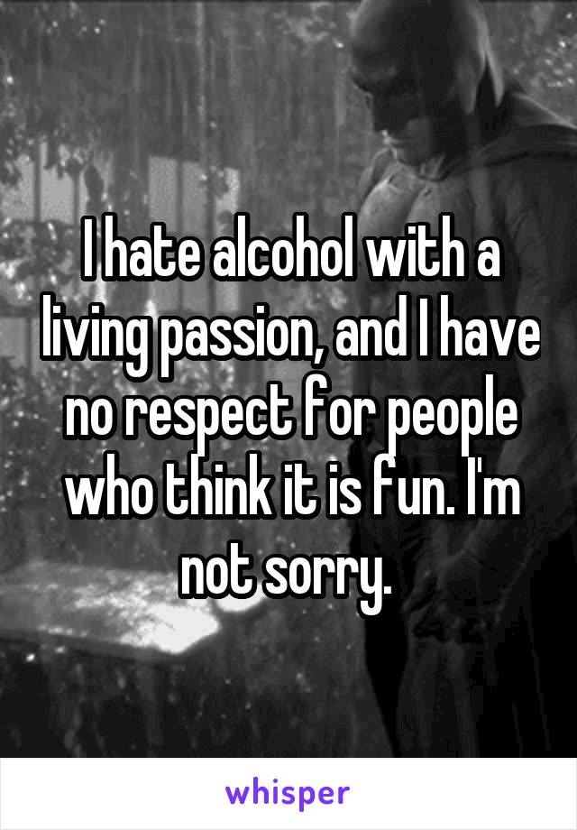 I hate alcohol with a living passion, and I have no respect for people who think it is fun. I'm not sorry. 