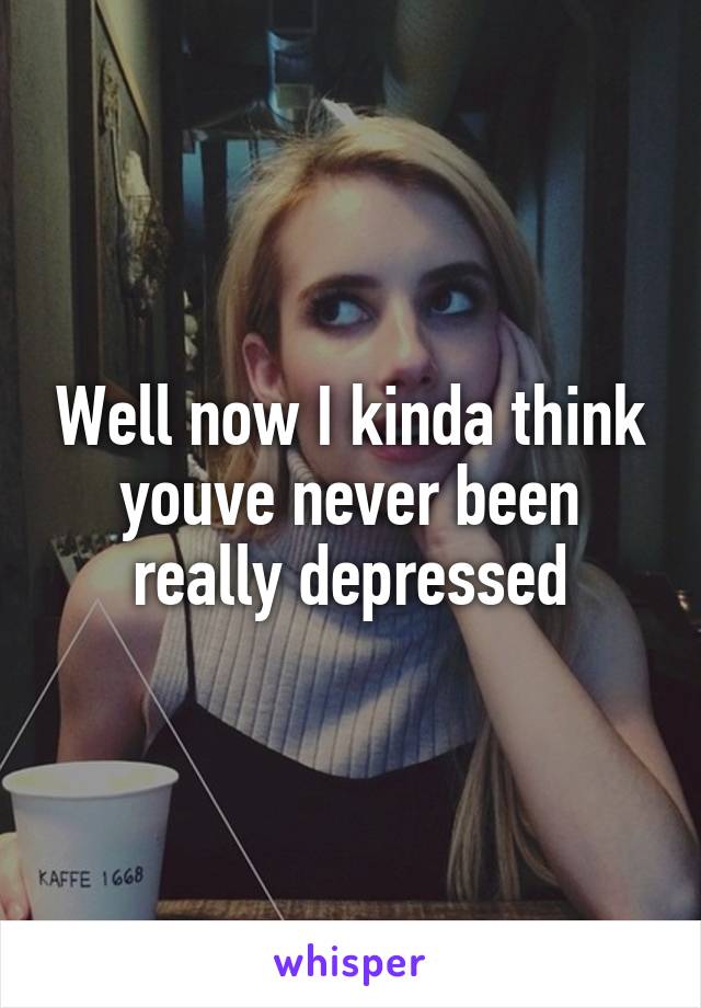Well now I kinda think youve never been really depressed