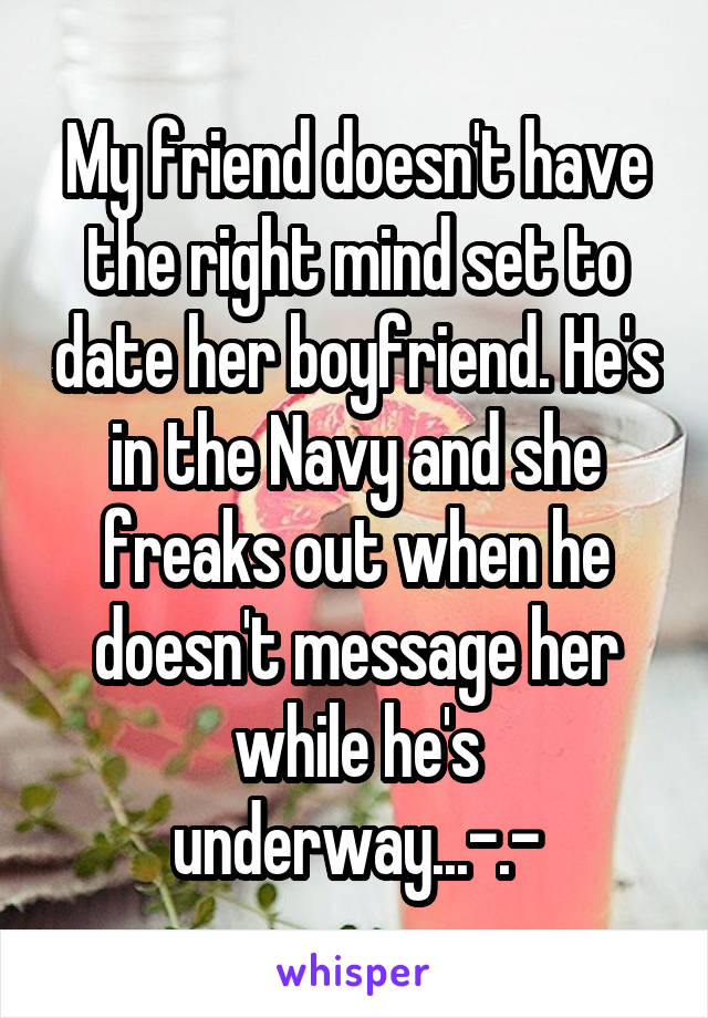 My friend doesn't have the right mind set to date her boyfriend. He's in the Navy and she freaks out when he doesn't message her while he's underway...-.-