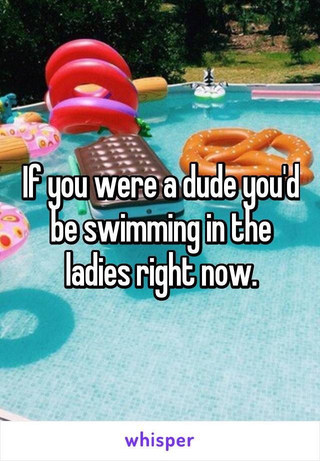 If you were a dude you'd be swimming in the ladies right now.