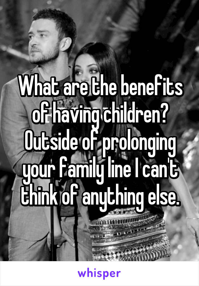 What are the benefits of having children? Outside of prolonging your family line I can't think of anything else.