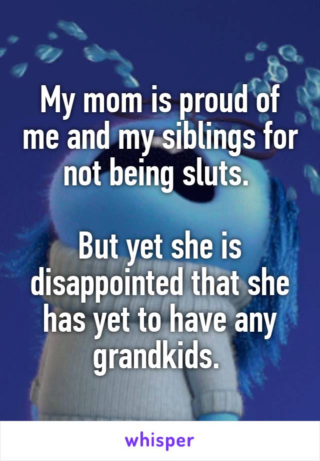 My mom is proud of me and my siblings for not being sluts. 

But yet she is disappointed that she has yet to have any grandkids. 