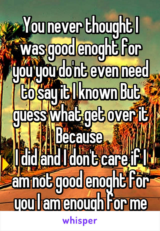 You never thought I was good enoght for you you do'nt even need to say it I known But guess what get over it Because 
I did and I don't care if I am not good enoght for you I am enough for me