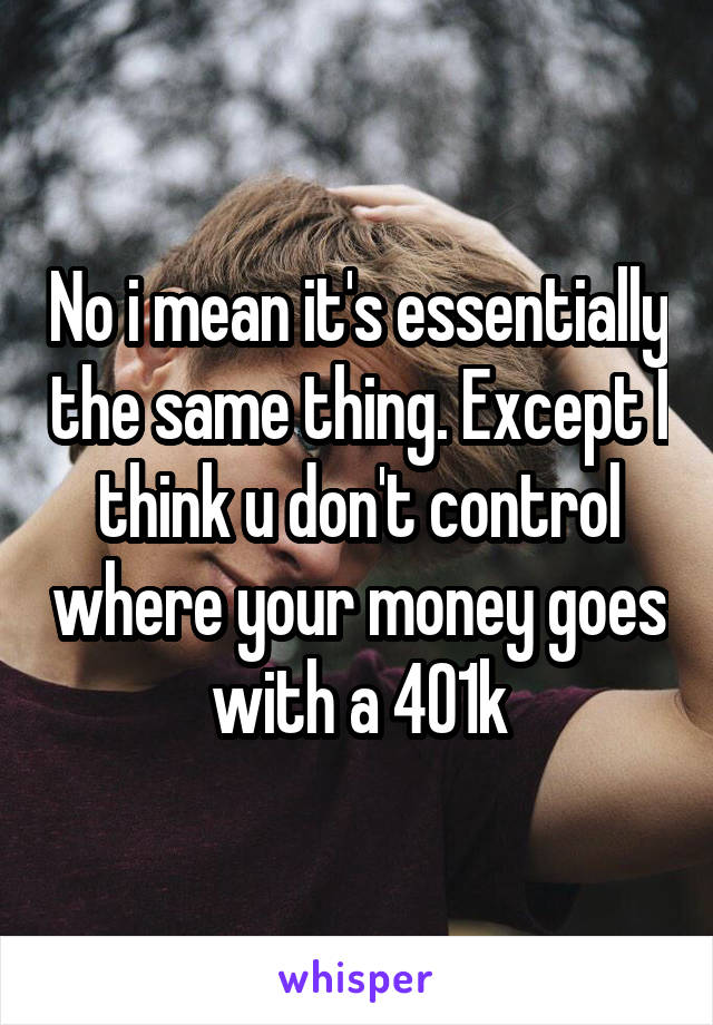 No i mean it's essentially the same thing. Except I think u don't control where your money goes with a 401k