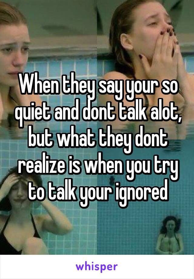 When they say your so quiet and dont talk alot, but what they dont realize is when you try to talk your ignored