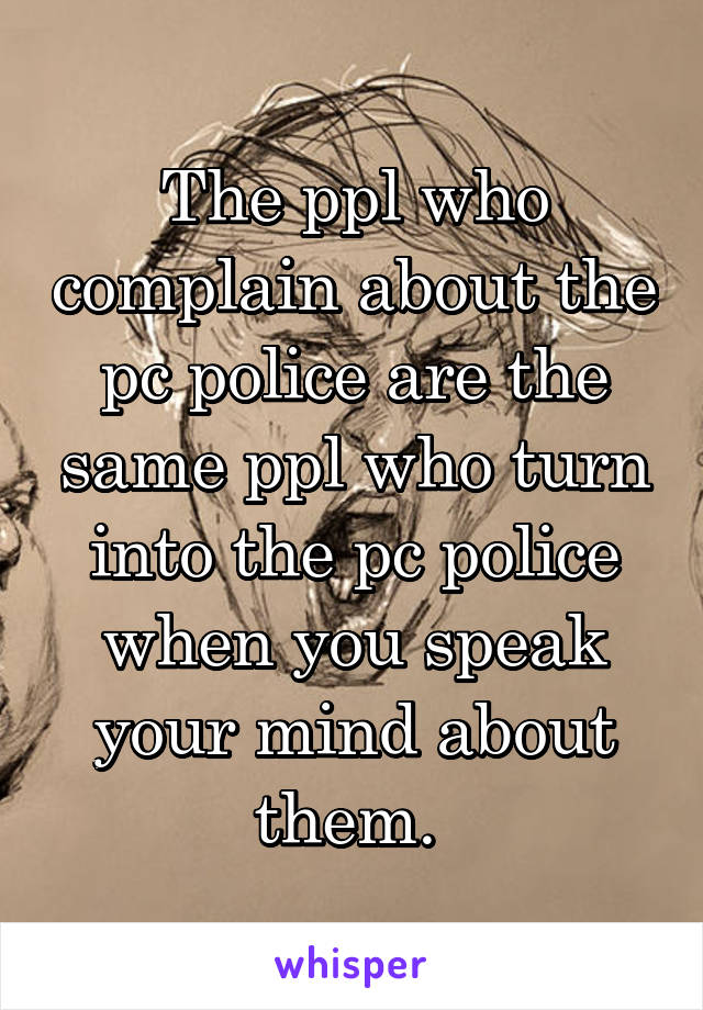The ppl who complain about the pc police are the same ppl who turn into the pc police when you speak your mind about them. 