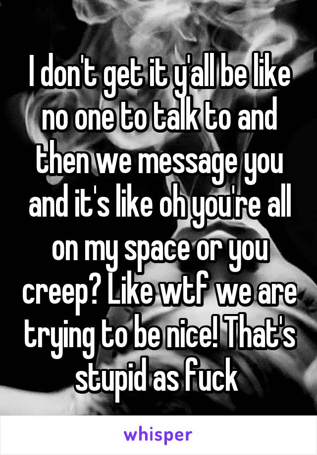 I don't get it y'all be like no one to talk to and then we message you and it's like oh you're all on my space or you creep? Like wtf we are trying to be nice! That's stupid as fuck 